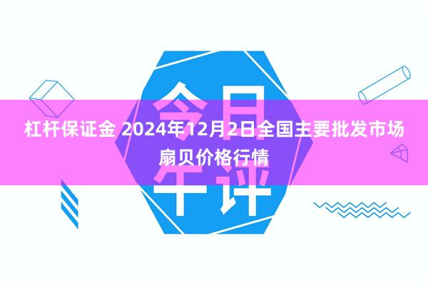 杠杆保证金 2024年12月2日全国主要批发市场扇贝价格行情