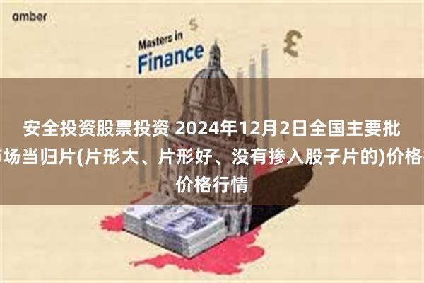 安全投资股票投资 2024年12月2日全国主要批发市场当归片(片形大、片形好、没有掺入股子片的)价格行情