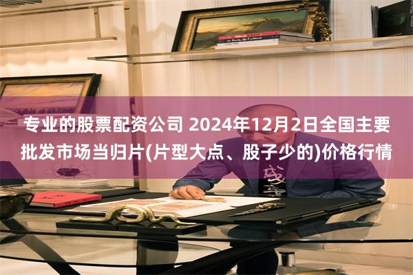 专业的股票配资公司 2024年12月2日全国主要批发市场当归片(片型大点、股子少的)价格行情