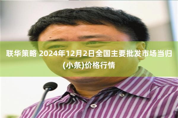 联华策略 2024年12月2日全国主要批发市场当归(小条)价格行情