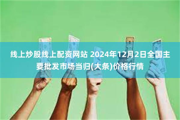 线上炒股线上配资网站 2024年12月2日全国主要批发市场当归(大条)价格行情