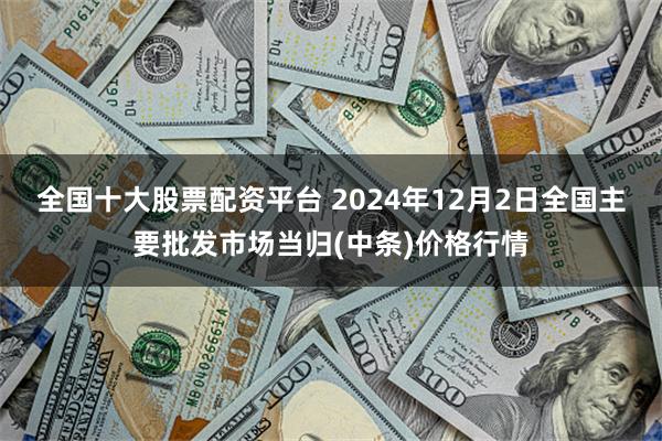 全国十大股票配资平台 2024年12月2日全国主要批发市场当归(中条)价格行情