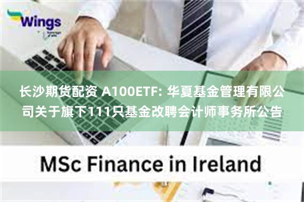 长沙期货配资 A100ETF: 华夏基金管理有限公司关于旗下111只基金改聘会计师事务所公告