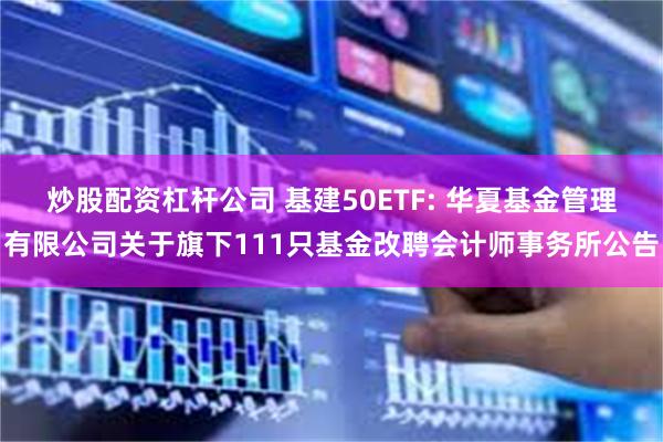 炒股配资杠杆公司 基建50ETF: 华夏基金管理有限公司关于旗下111只基金改聘会计师事务所公告