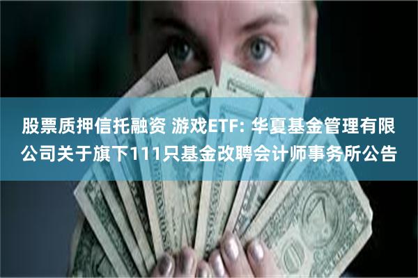 股票质押信托融资 游戏ETF: 华夏基金管理有限公司关于旗下111只基金改聘会计师事务所公告