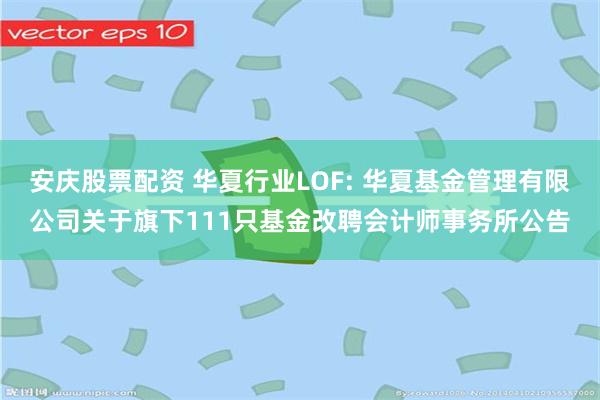 安庆股票配资 华夏行业LOF: 华夏基金管理有限公司关于旗下111只基金改聘会计师事务所公告