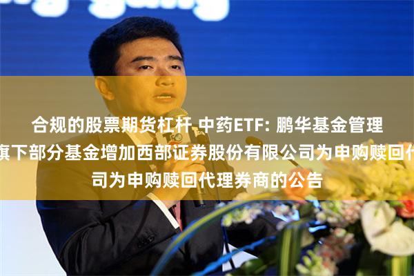 合规的股票期货杠杆 中药ETF: 鹏华基金管理有限公司关于旗下部分基金增加西部证券股份有限公司为申购赎回代理券商的公告