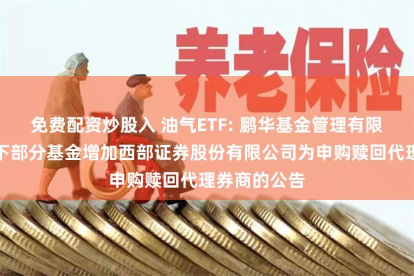 免费配资炒股入 油气ETF: 鹏华基金管理有限公司关于旗下部分基金增加西部证券股份有限公司为申购赎回代理券商的公告