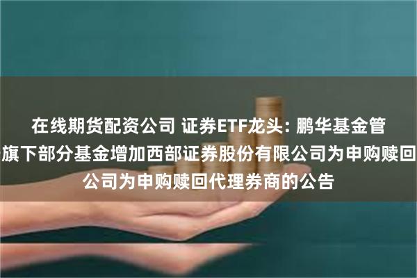 在线期货配资公司 证券ETF龙头: 鹏华基金管理有限公司关于旗下部分基金增加西部证券股份有限公司为申购赎回代理券商的公告