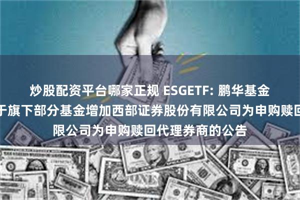 炒股配资平台哪家正规 ESGETF: 鹏华基金管理有限公司关于旗下部分基金增加西部证券股份有限公司为申购赎回代理券商的公告