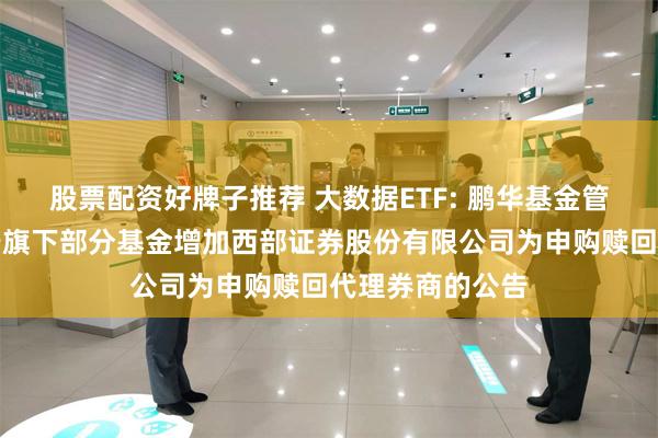 股票配资好牌子推荐 大数据ETF: 鹏华基金管理有限公司关于旗下部分基金增加西部证券股份有限公司为申购赎回代理券商的公告