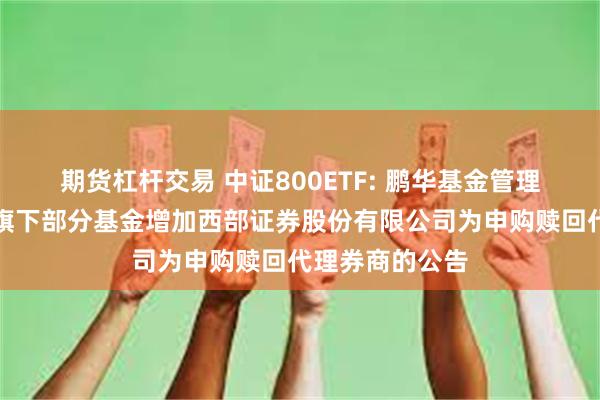 期货杠杆交易 中证800ETF: 鹏华基金管理有限公司关于旗下部分基金增加西部证券股份有限公司为申购赎回代理券商的公告