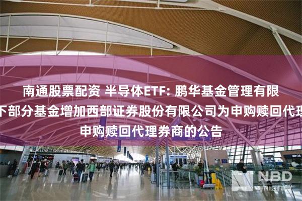 南通股票配资 半导体ETF: 鹏华基金管理有限公司关于旗下部分基金增加西部证券股份有限公司为申购赎回代理券商的公告