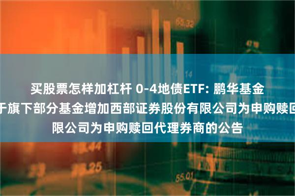 买股票怎样加杠杆 0-4地债ETF: 鹏华基金管理有限公司关于旗下部分基金增加西部证券股份有限公司为申购赎回代理券商的公告