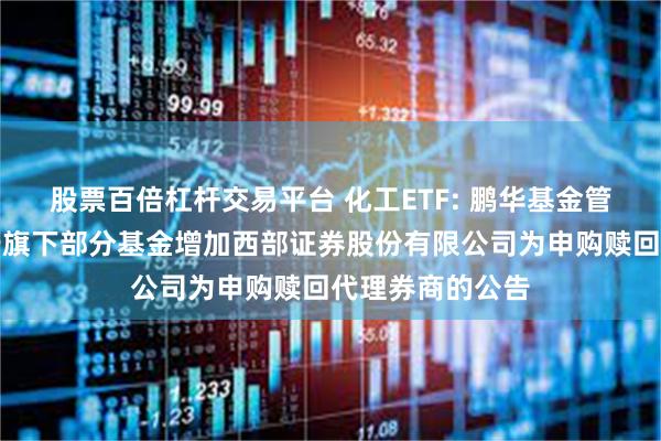 股票百倍杠杆交易平台 化工ETF: 鹏华基金管理有限公司关于旗下部分基金增加西部证券股份有限公司为申购赎回代理券商的公告