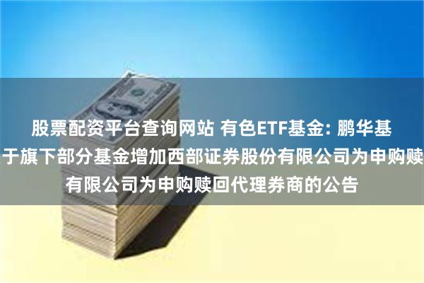 股票配资平台查询网站 有色ETF基金: 鹏华基金管理有限公司关于旗下部分基金增加西部证券股份有限公司为申购赎回代理券商的公告