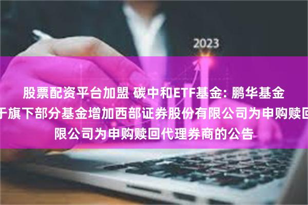 股票配资平台加盟 碳中和ETF基金: 鹏华基金管理有限公司关于旗下部分基金增加西部证券股份有限公司为申购赎回代理券商的公告