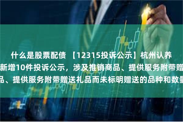 什么是股票配债 【12315投诉公示】杭州认养一头牛生物科技有限公司新增10件投诉公示，涉及推销商品、提供服务附带赠送礼品而未标明赠送的品种和数量问题等