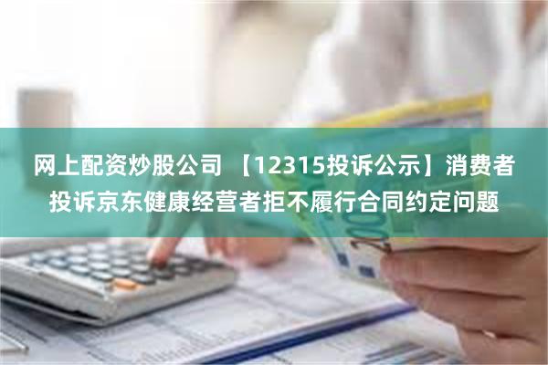 网上配资炒股公司 【12315投诉公示】消费者投诉京东健康经营者拒不履行合同约定问题