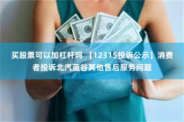 买股票可以加杠杆吗 【12315投诉公示】消费者投诉北汽蓝谷其他售后服务问题