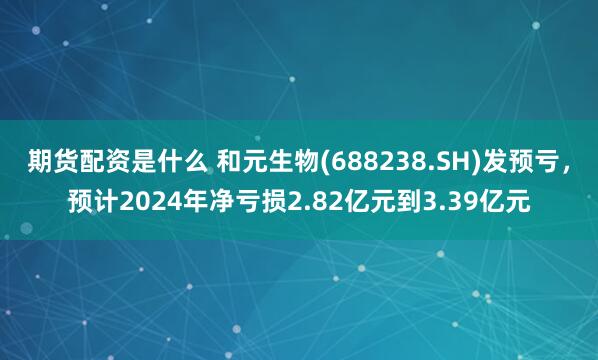 期货配资是什么 和元生物(688238.SH)发预亏，预计2024年净亏损2.82亿元到3.39亿元