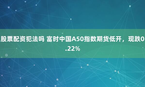 股票配资犯法吗 富时中国A50指数期货低开，现跌0.22%