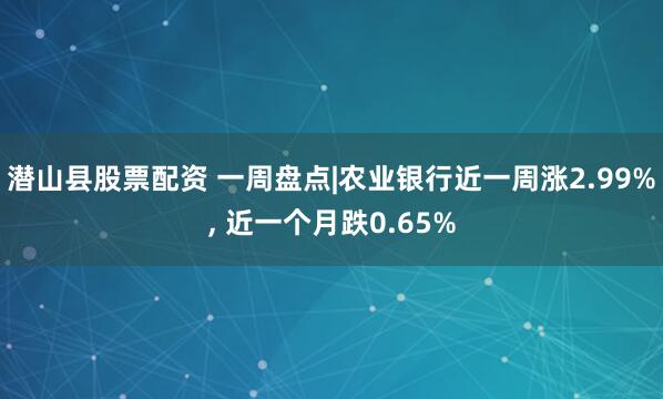 潜山县股票配资 一周盘点|农业银行近一周涨2.99%, 近一个月跌0.65%