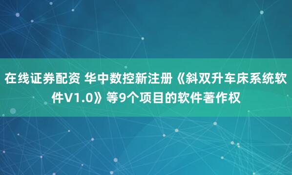 在线证券配资 华中数控新注册《斜双升车床系统软件V1.0》等9个项目的软件著作权