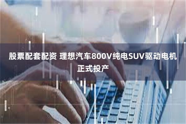 股票配套配资 理想汽车800V纯电SUV驱动电机正式投产