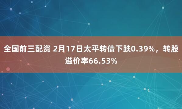 全国前三配资 2月17日太平转债下跌0.39%，转股溢价率66.53%