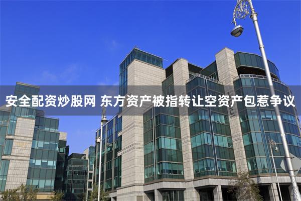 安全配资炒股网 东方资产被指转让空资产包惹争议