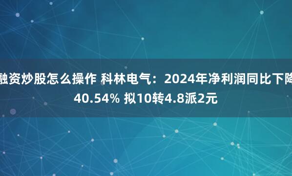 融资炒股怎么操作 科林电气：2024年净利润同比下降40.54% 拟10转4.8派2元