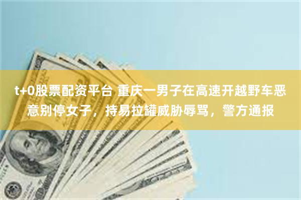 t+0股票配资平台 重庆一男子在高速开越野车恶意别停女子,持易拉罐威胁辱骂,警方通报