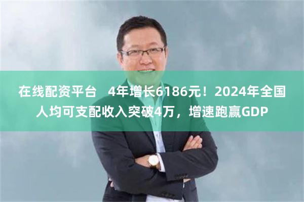 在线配资平台   4年增长6186元！2024年全国人均可支配收入突破4万，增速跑赢GDP