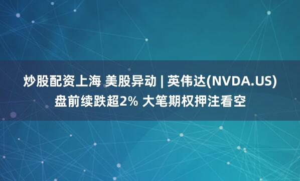 炒股配资上海 美股异动 | 英伟达(NVDA.US)盘前续跌超2% 大笔期权押注看空