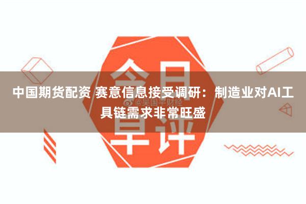 中国期货配资 赛意信息接受调研：制造业对AI工具链需求非常旺盛