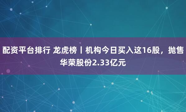 配资平台排行 龙虎榜丨机构今日买入这16股，抛售华荣股份2.33亿元