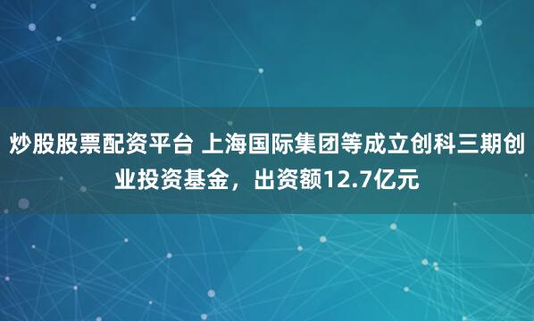 炒股股票配资平台 上海国际集团等成立创科三期创业投资基金，出资额12.7亿元