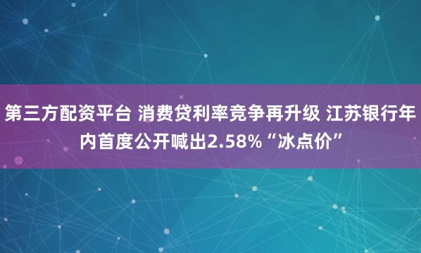 第三方配资平台 消费贷利率竞争再升级 江苏银行年内首度公开喊出2.58%“冰点价”