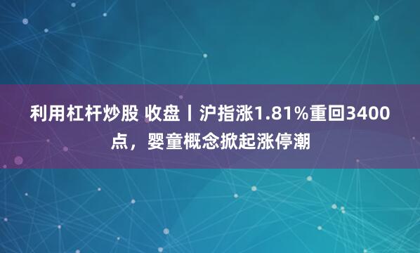 利用杠杆炒股 收盘丨沪指涨1.81%重回3400点，婴童概念掀起涨停潮