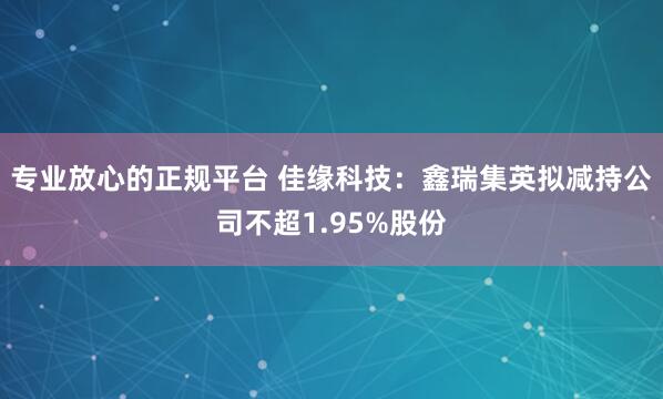 专业放心的正规平台 佳缘科技：鑫瑞集英拟减持公司不超1.95%股份