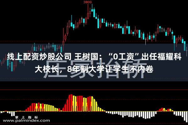 线上配资炒股公司 王树国：“0工资”出任福耀科大校长，8年制大学让学生不内卷