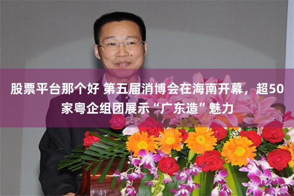 股票平台那个好 第五届消博会在海南开幕，超50家粤企组团展示“广东造”魅力